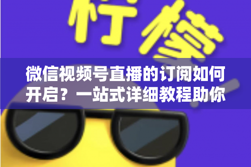 微信视频号直播的订阅如何开启？一站式详细教程助你轻松玩转直播订阅功能