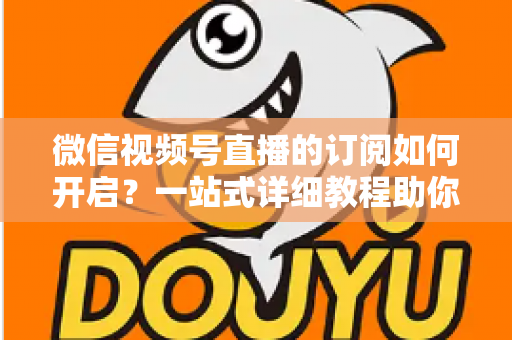 微信视频号直播的订阅如何开启？一站式详细教程助你轻松玩转直播订阅功能