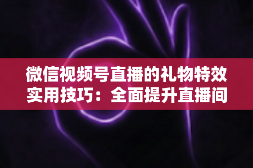 微信视频号直播的礼物特效实用技巧：全面提升直播间人气与收益的实战指南
