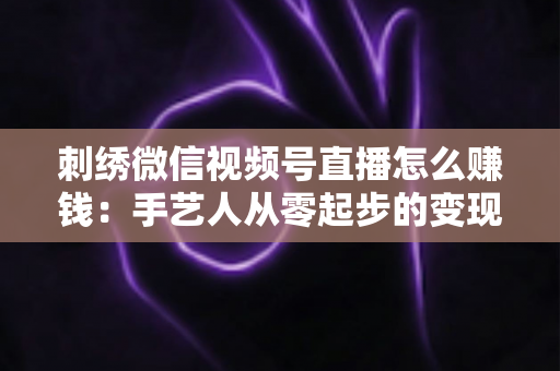 刺绣微信视频号直播怎么赚钱：手艺人从零起步的变现全攻略