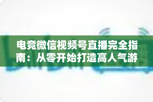 电竞微信视频号直播完全指南：从零开始打造高人气游戏直播间的实战宝典