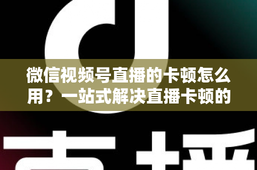 微信视频号直播的卡顿怎么用?一站式解决直播卡顿的实战优化指南 微信视频号直播的卡顿怎么用?一站式解决直播卡顿的实战优化指南