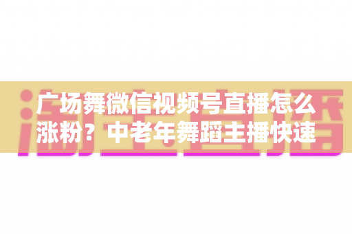 广场舞微信视频号直播怎么涨粉？中老年舞蹈主播快速吸粉实战指南