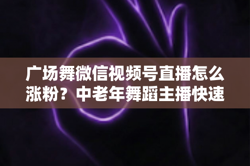 广场舞微信视频号直播怎么涨粉？中老年舞蹈主播快速吸粉实战指南