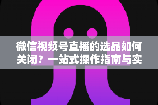 微信视频号直播的选品如何关闭？一站式操作指南与实用避坑攻略