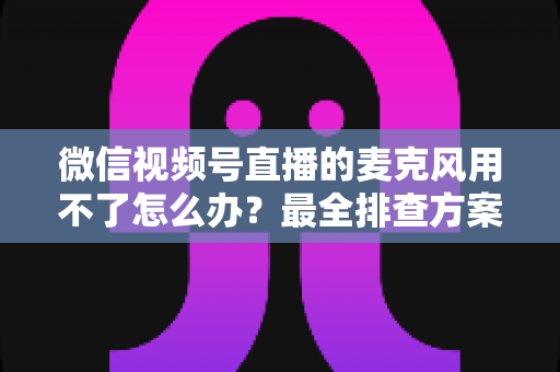 微信视频号直播的麦克风用不了怎么办?最全排查方案与实用技巧一次讲透 微信视频号直播的麦克风用不了怎么办?最全排查方案与实用技巧一次讲透