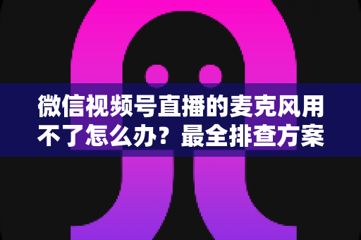 微信视频号直播的麦克风用不了怎么办?最全排查方案与实用技巧一次讲透 微信视频号直播的麦克风用不了怎么办?最全排查方案与实用技巧一次讲透