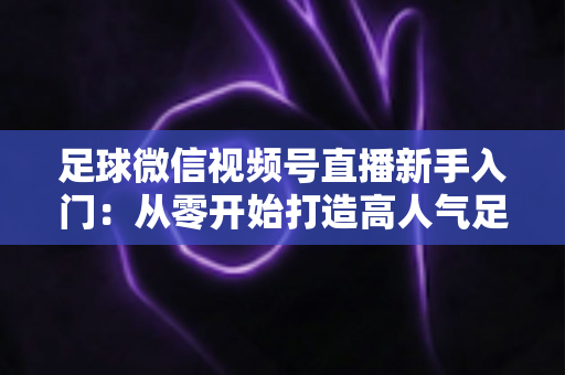 足球微信视频号直播新手入门:从零开始打造高人气足球直播间的完整实战指南 足球微信视频号直播新手入门:从零开始打造高人气足球直播间的完整实战指南