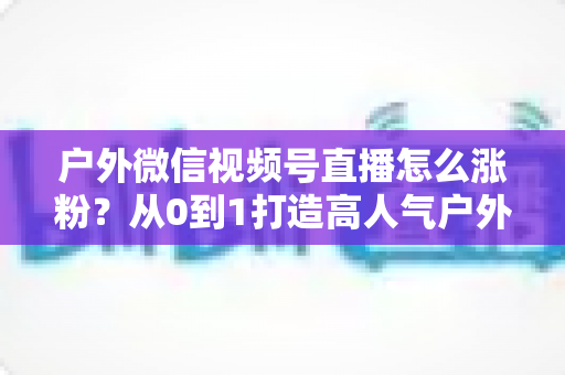 户外微信视频号直播怎么涨粉?从0到1打造高人气户外直播间的实战全攻略 户外微信视频号直播怎么涨粉?从0到1打造高人气户外直播间的实战全攻略