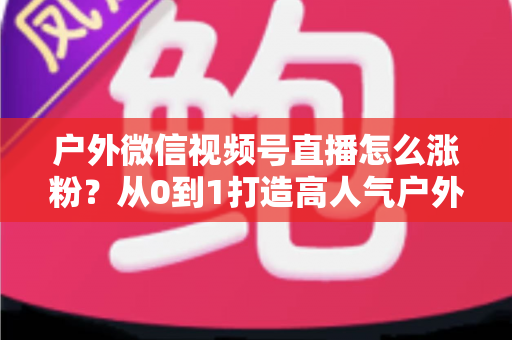 户外微信视频号直播怎么涨粉?从0到1打造高人气户外直播间的实战全攻略 户外微信视频号直播怎么涨粉?从0到1打造高人气户外直播间的实战全攻略