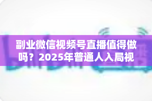 副业微信视频号直播值得做吗？2025年普通人入局视频号直播的深度分析与实战指南