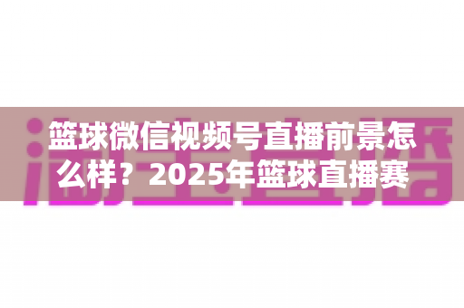 篮球微信视频号直播前景怎么样?2025年篮球直播赛道机遇、变现路径与实战策略深度解析 篮球微信视频号直播前景怎么样?2025年篮球直播赛道机遇、变现路径与实战策略深度解析