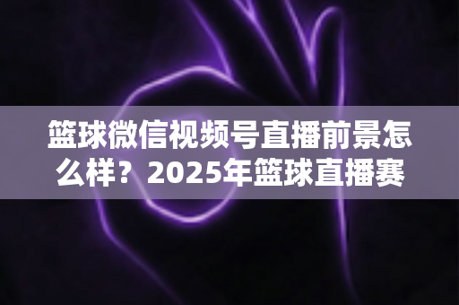 篮球微信视频号直播前景怎么样？2025年篮球直播赛道机遇、变现路径与实战策略深度解析