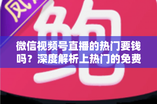 微信视频号直播的热门要钱吗？深度解析上热门的免费与付费玩法