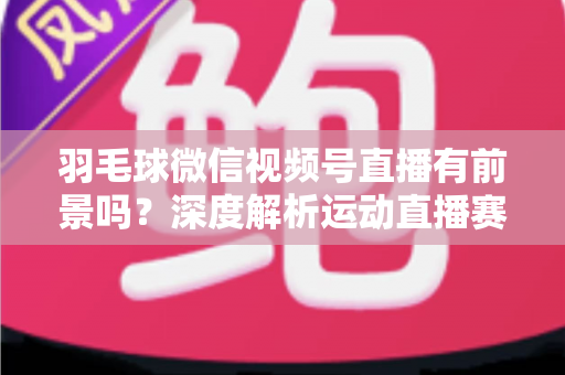 羽毛球微信视频号直播有前景吗?深度解析运动直播赛道的机会与变现路径 羽毛球微信视频号直播有前景吗?深度解析运动直播赛道的机会与变现路径