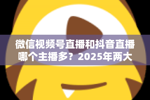 微信视频号直播和抖音直播哪个主播多？2025年两大直播平台主播数量与生态深度对比解析