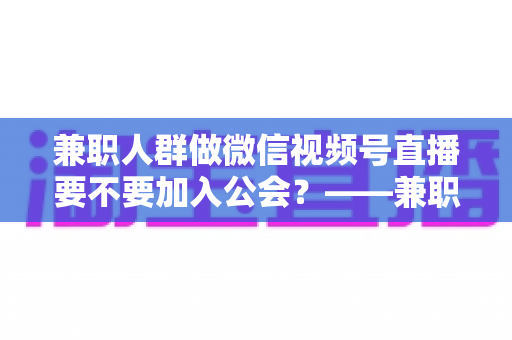 兼职人群做微信视频号直播要不要加入公会?——兼职主播签约公会利弊全面解析与避坑选择指南 兼职人群做微信视频号直播要不要加入公会?——兼职主播签约公会利弊全面解析与避坑选择指南