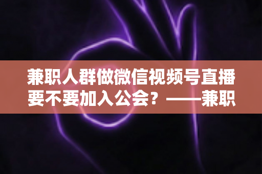 兼职人群做微信视频号直播要不要加入公会?——兼职主播签约公会利弊全面解析与避坑选择指南 兼职人群做微信视频号直播要不要加入公会?——兼职主播签约公会利弊全面解析与避坑选择指南