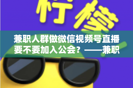 兼职人群做微信视频号直播要不要加入公会?——兼职主播签约公会利弊全面解析与避坑选择指南 兼职人群做微信视频号直播要不要加入公会?——兼职主播签约公会利弊全面解析与避坑选择指南