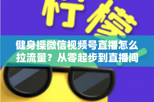健身操微信视频号直播怎么拉流量?从零起步到直播间爆满的实战引流全攻略 健身操微信视频号直播怎么拉流量?从零起步到直播间爆满的实战引流全攻略