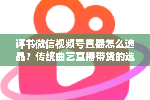 评书微信视频号直播怎么选品？传统曲艺直播带货的选品策略与实战指南