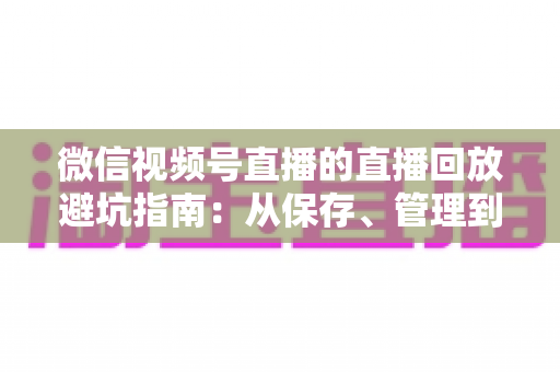 微信视频号直播的直播回放避坑指南：从保存、管理到复盘的全流程实战攻略