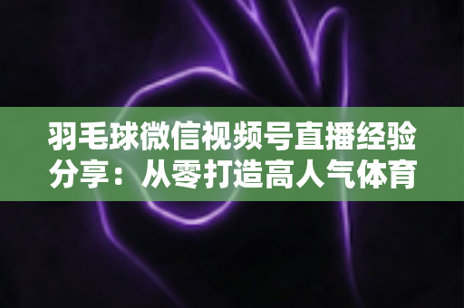 羽毛球微信视频号直播经验分享：从零打造高人气体育直播间的实战指南