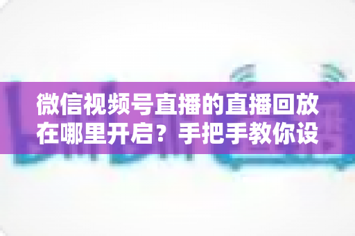 微信视频号直播的直播回放在哪里开启？手把手教你设置回放并高效管理直播内容