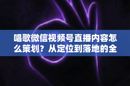 唱歌微信视频号直播内容怎么策划?从定位到落地的全流程实战指南 唱歌微信视频号直播内容怎么策划?从定位到落地的全流程实战指南