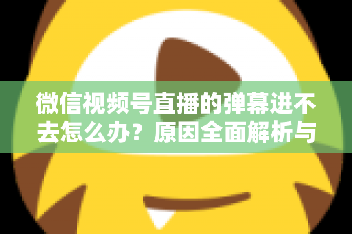 微信视频号直播的弹幕进不去怎么办？原因全面解析与快速解决指南