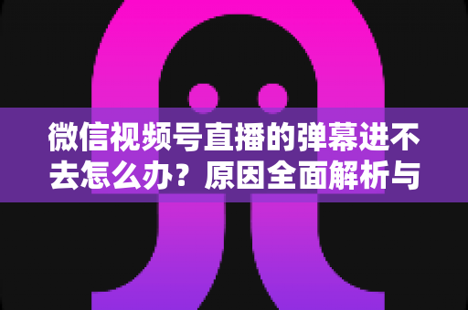 微信视频号直播的弹幕进不去怎么办？原因全面解析与快速解决指南