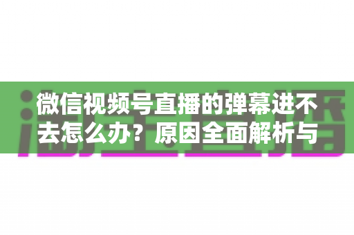微信视频号直播的弹幕进不去怎么办？原因全面解析与快速解决指南