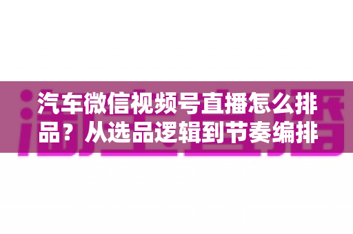 汽车微信视频号直播怎么排品?从选品逻辑到节奏编排的实战全攻略 汽车微信视频号直播怎么排品?从选品逻辑到节奏编排的实战全攻略