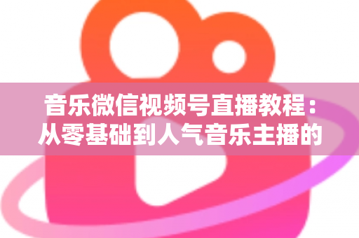 音乐微信视频号直播教程:从零基础到人气音乐主播的完整实战指南 音乐微信视频号直播教程:从零基础到人气音乐主播的完整实战指南