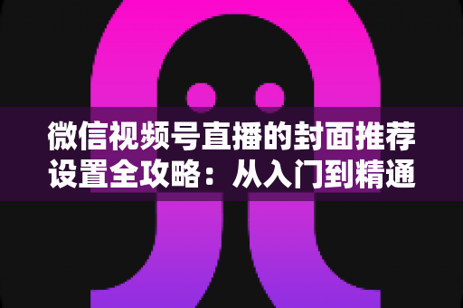 微信视频号直播的封面推荐设置全攻略：从入门到精通的流量增长实战指南