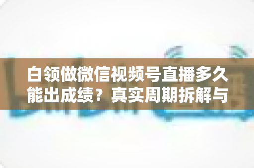 白领做微信视频号直播多久能出成绩？真实周期拆解与提速实操指南
