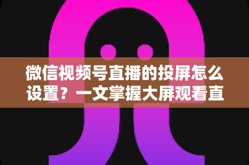 微信视频号直播的投屏怎么设置？一文掌握大屏观看直播的完整攻略