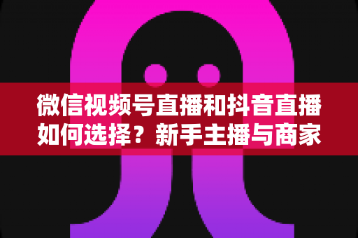 微信视频号直播和抖音直播如何选择?新手主播与商家必读的平台对比全攻略 微信视频号直播和抖音直播如何选择?新手主播与商家必读的平台对比全攻略
