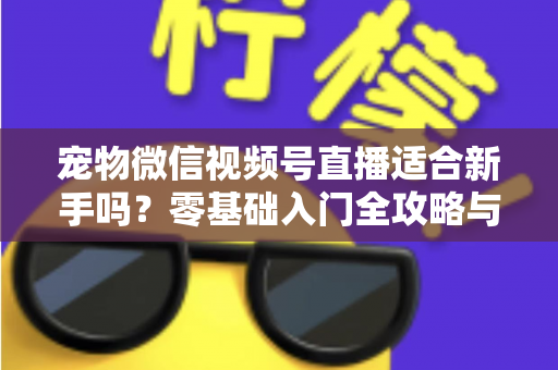 宠物微信视频号直播适合新手吗?零基础入门全攻略与实战避坑指南 宠物微信视频号直播适合新手吗?零基础入门全攻略与实战避坑指南