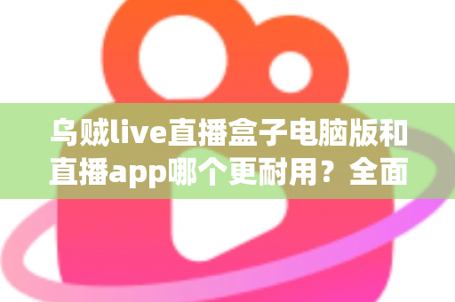 乌贼live直播盒子电脑版和直播app哪个更耐用?全面对比解析与实用选择指南 乌贼live直播盒子电脑版和直播app哪个更耐用?全面对比解析与实用选择指南