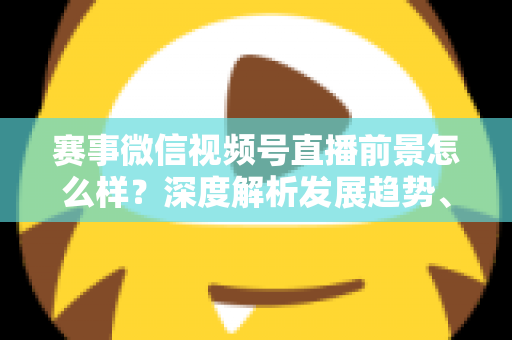 赛事微信视频号直播前景怎么样?深度解析发展趋势、商业机遇与未来走向 赛事微信视频号直播前景怎么样?深度解析发展趋势、商业机遇与未来走向