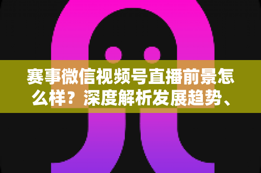 赛事微信视频号直播前景怎么样?深度解析发展趋势、商业机遇与未来走向 赛事微信视频号直播前景怎么样?深度解析发展趋势、商业机遇与未来走向