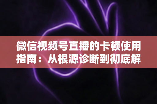 微信视频号直播的卡顿使用指南:从根源诊断到彻底解决的流畅直播完整方案 微信视频号直播的卡顿使用指南:从根源诊断到彻底解决的流畅直播完整方案