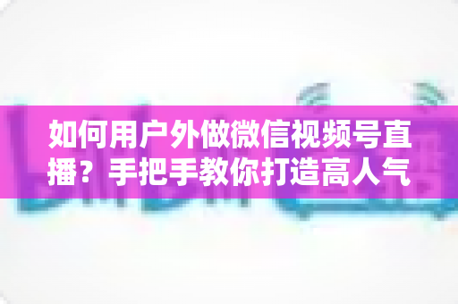 如何用户外做微信视频号直播?手把手教你打造高人气户外直播全攻略 如何用户外做微信视频号直播?手把手教你打造高人气户外直播全攻略