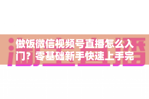 做饭微信视频号直播怎么入门?零基础新手快速上手完整攻略 做饭微信视频号直播怎么入门?零基础新手快速上手完整攻略