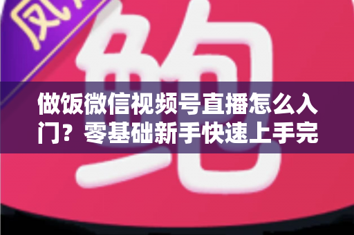 做饭微信视频号直播怎么入门？零基础新手快速上手完整攻略