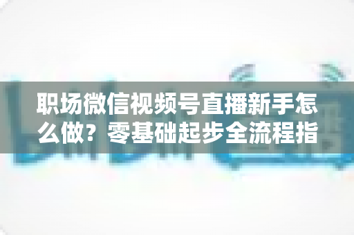 职场微信视频号直播新手怎么做？零基础起步全流程指南与实用技巧详解