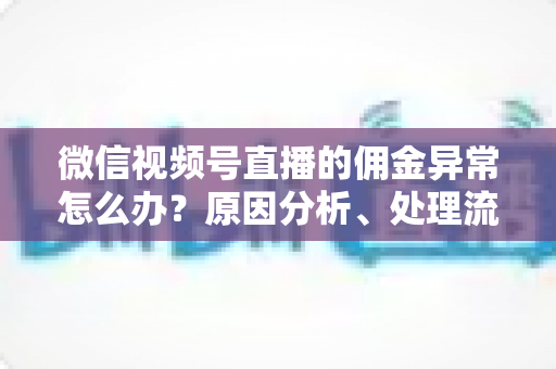 微信视频号直播的佣金异常怎么办?原因分析、处理流程与预防技巧一文讲透 微信视频号直播的佣金异常怎么办?原因分析、处理流程与预防技巧一文讲透