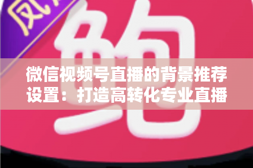 微信视频号直播的背景推荐设置:打造高转化专业直播间的全方位实战指南 微信视频号直播的背景推荐设置:打造高转化专业直播间的全方位实战指南