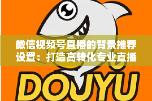 微信视频号直播的背景推荐设置:打造高转化专业直播间的全方位实战指南 微信视频号直播的背景推荐设置:打造高转化专业直播间的全方位实战指南